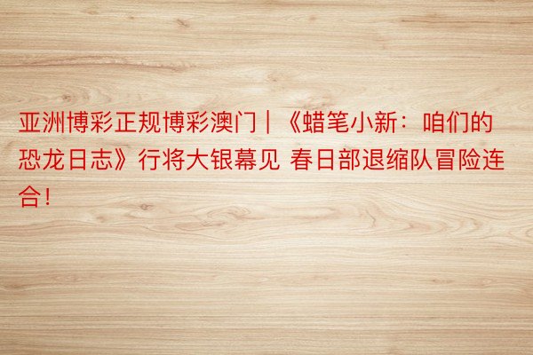 亚洲博彩正规博彩澳门 | 《蜡笔小新：咱们的恐龙日志》行将大银幕见 春日部退缩队冒险连合！