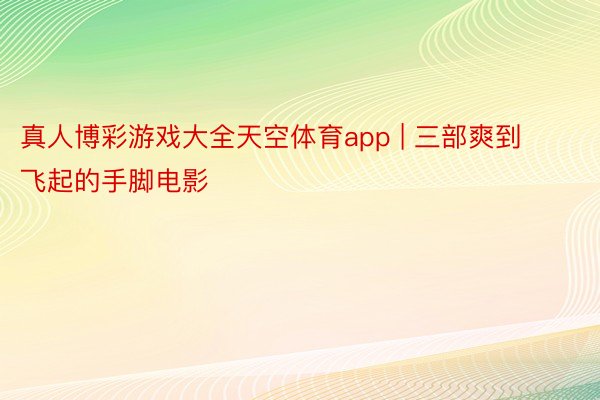 真人博彩游戏大全天空体育app | 三部爽到飞起的手脚电影