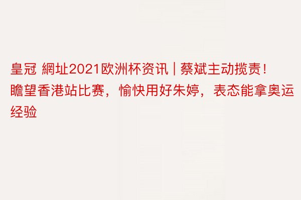 皇冠 網址2021欧洲杯资讯 | 蔡斌主动揽责！瞻望香港站比赛，愉快用好朱婷，表态能拿奥运经验