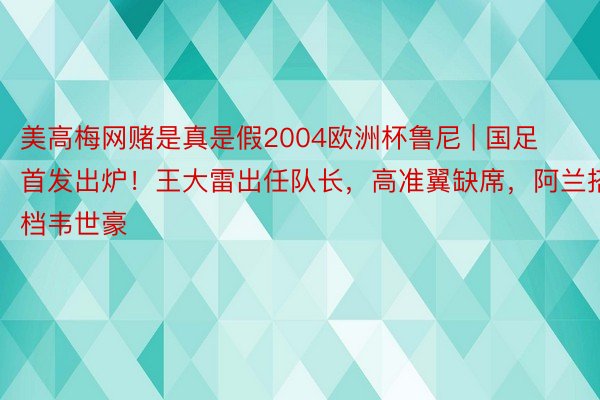 美高梅网赌是真是假2004欧洲杯鲁尼 | 国足首发出炉！王大雷出任队长，高准翼缺席，阿兰搭档韦世豪