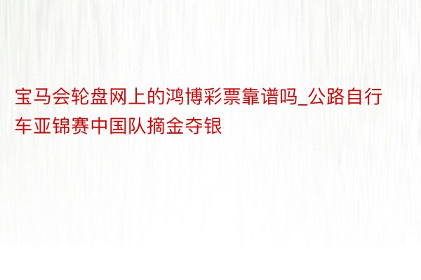 宝马会轮盘网上的鸿博彩票靠谱吗_公路自行车亚锦赛中国队摘金夺银