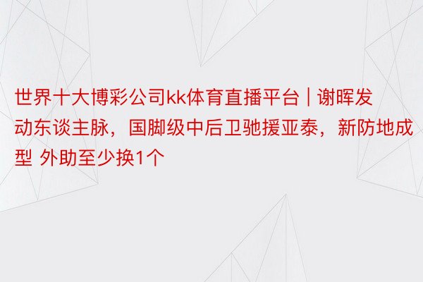 世界十大博彩公司kk体育直播平台 | 谢晖发动东谈主脉，国脚级中后卫驰援亚泰，新防地成型 外助至少换1个