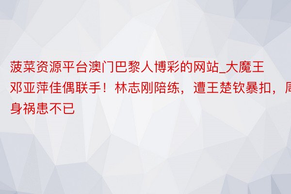 菠菜资源平台澳门巴黎人博彩的网站_大魔王邓亚萍佳偶联手！林志刚陪练，遭王楚钦暴扣，周身祸患不已