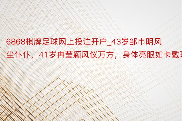 6868棋牌足球网上投注开户_43岁邹市明风尘仆仆，41岁冉莹颖风仪万方，身体亮眼如卡戴珊