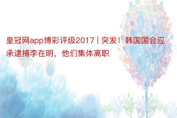 皇冠网app博彩评级2017 | 突发！韩国国会应承逮捕李在明，他们集体离职