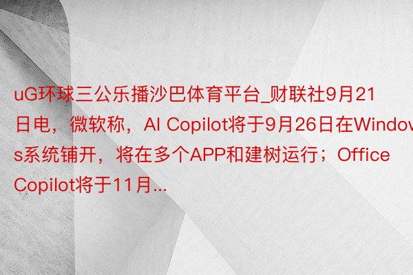 uG环球三公乐播沙巴体育平台_财联社9月21日电，微软称，AI Copilot将于9月26日在Windows系统铺开，将在多个APP和建树运行；Office Copilot将于11月...