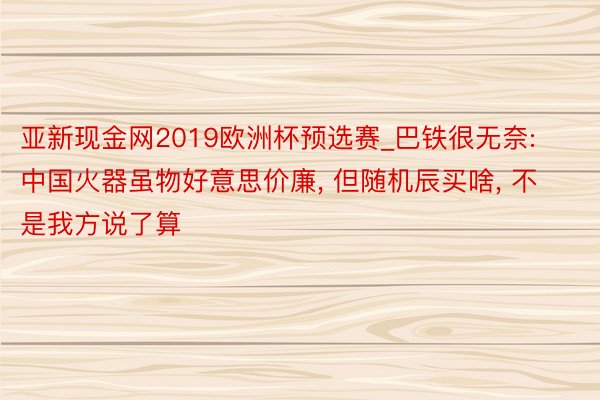 亚新现金网2019欧洲杯预选赛_巴铁很无奈: 中国火器虽物好意思价廉, 但随机辰买啥, 不是我方说了算