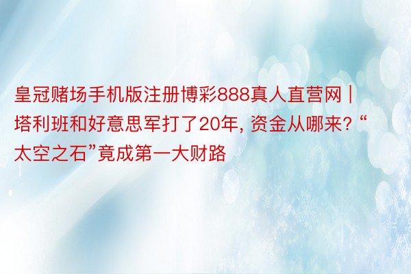 皇冠赌场手机版注册博彩888真人直营网 | 塔利班和好意思军打了20年, 资金从哪来? “太空之石”竟成第一大财路