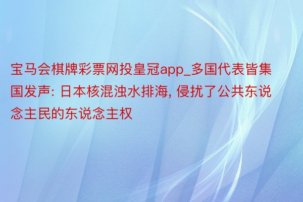 宝马会棋牌彩票网投皇冠app_多国代表皆集国发声: 日本核混浊水排海, 侵扰了公共东说念主民的东说念主权