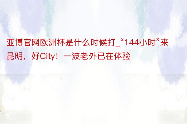 亚博官网欧洲杯是什么时候打_“144小时”来昆明，好City！一波老外已在体验