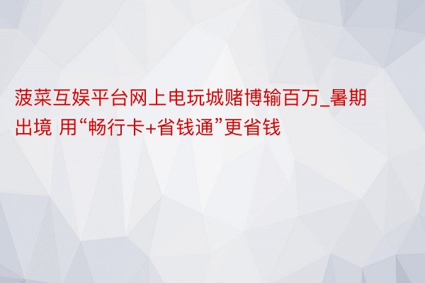 菠菜互娱平台网上电玩城赌博输百万_暑期出境 用“畅行卡+省钱通”更省钱