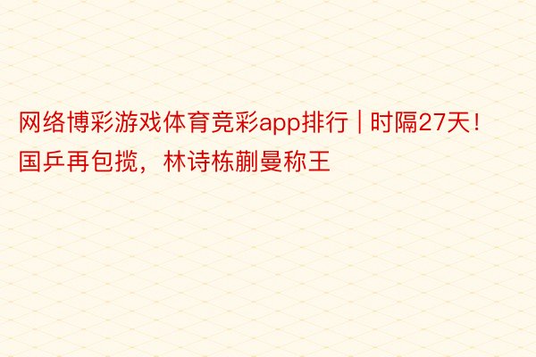 网络博彩游戏体育竞彩app排行 | 时隔27天！国乒再包揽，林诗栋蒯曼称王