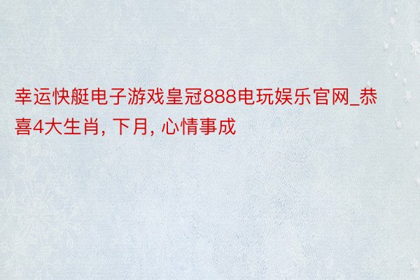 幸运快艇电子游戏皇冠888电玩娱乐官网_恭喜4大生肖, 下月, 心情事成