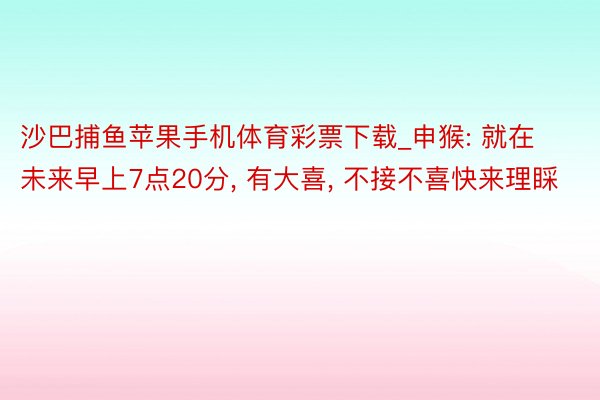 沙巴捕鱼苹果手机体育彩票下载_申猴: 就在未来早上7点20分, 有大喜, 不接不喜快来理睬