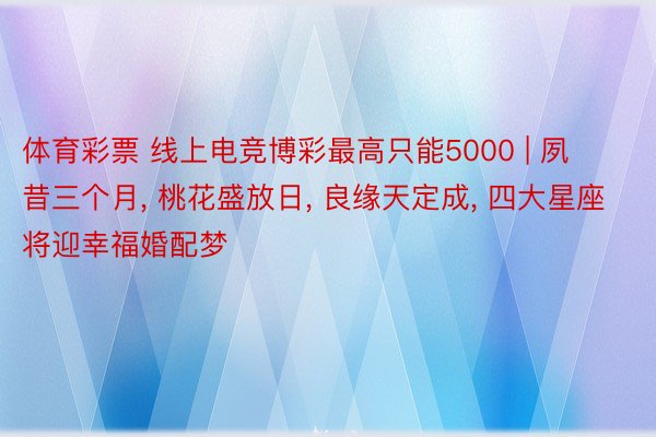 体育彩票 线上电竞博彩最高只能5000 | 夙昔三个月, 桃花盛放日, 良缘天定成, 四大星座将迎幸福婚配梦