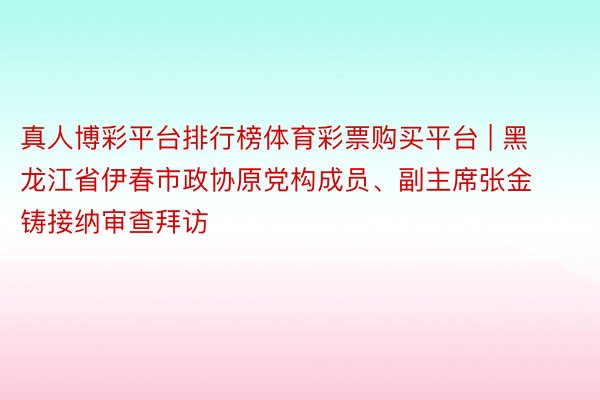 真人博彩平台排行榜体育彩票购买平台 | 黑龙江省伊春市政协原党构成员、副主席张金铸接纳审查拜访