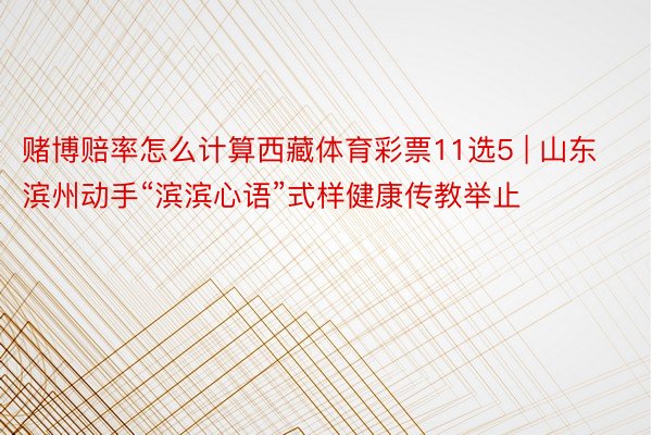 赌博赔率怎么计算西藏体育彩票11选5 | 山东滨州动手“滨滨心语”式样健康传教举止