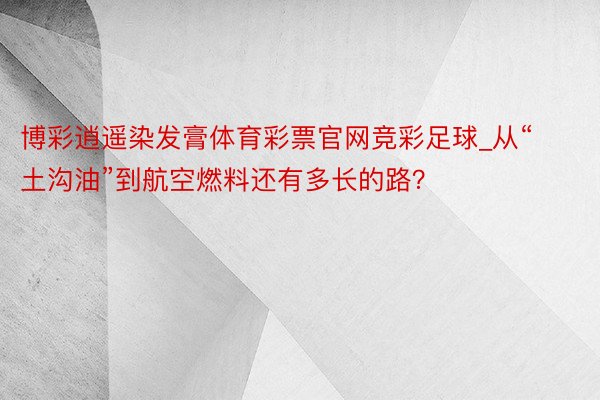 博彩逍遥染发膏体育彩票官网竞彩足球_从“土沟油”到航空燃料还有多长的路？