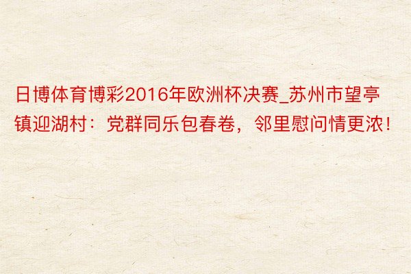 日博体育博彩2016年欧洲杯决赛_苏州市望亭镇迎湖村：党群同乐包春卷，邻里慰问情更浓！