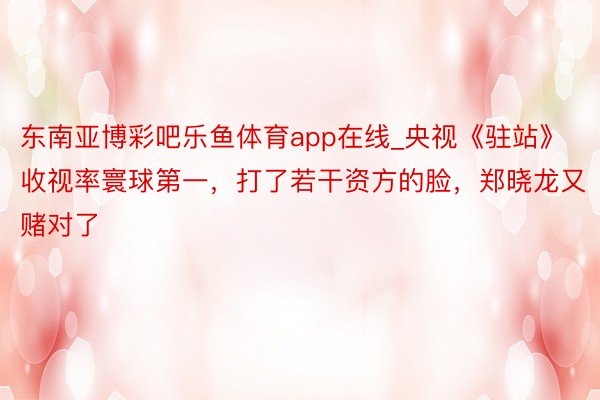 东南亚博彩吧乐鱼体育app在线_央视《驻站》收视率寰球第一，打了若干资方的脸，郑晓龙又赌对了