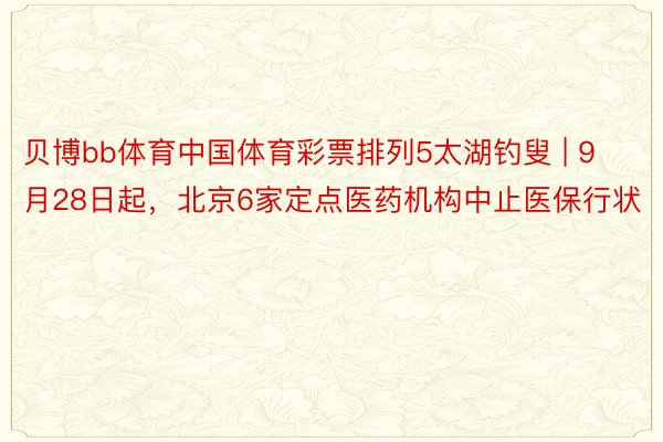 贝博bb体育中国体育彩票排列5太湖钓叟 | 9月28日起,北京6家定点医药机构中止医保行状