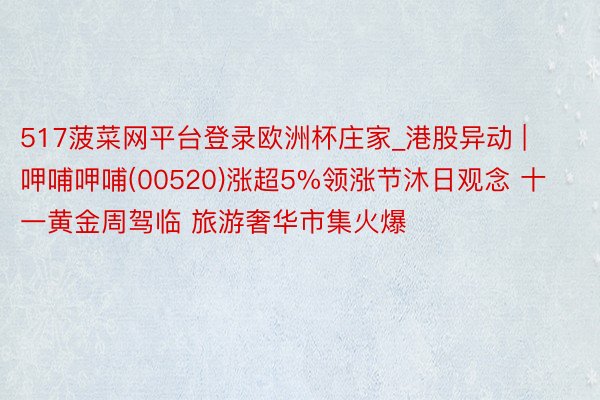 517菠菜网平台登录欧洲杯庄家_港股异动 | 呷哺呷哺(00520)涨超5%领涨节沐日观念 十一黄金周驾临 旅游奢华市集火爆